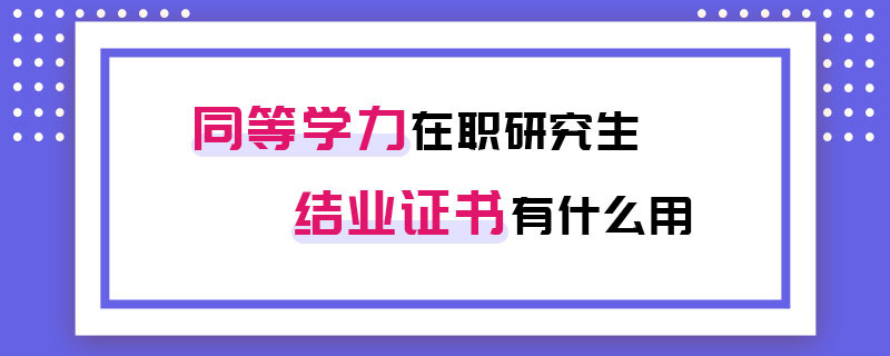同等學(xué)力在職研究生結(jié)業(yè)證書(shū)有什么用