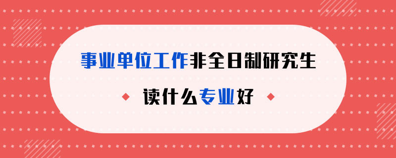 事业单位工作非全日制研究生读什么专业好