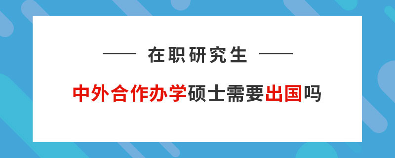 在职研究生中外合作办学硕士需要出国吗