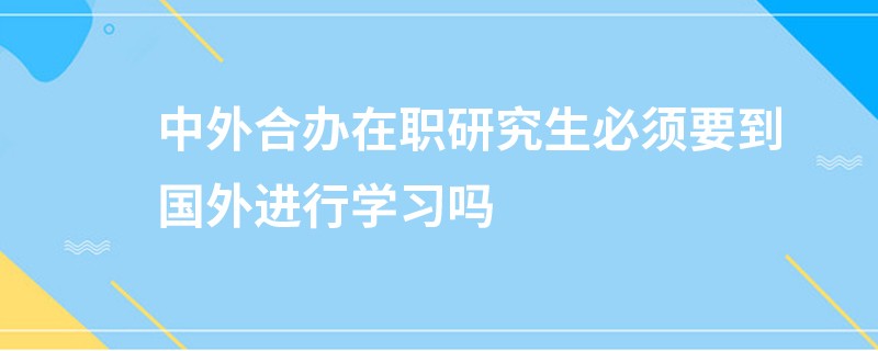 中外合办在职研究生必须要到国外进行学习吗