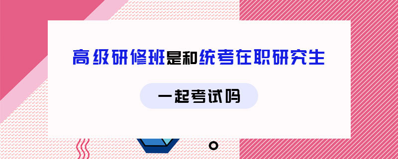 高級研修班是和統(tǒng)考在職研究生一起考試嗎