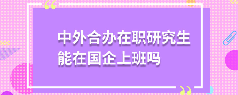 中外合办在职研究生能在国企上班吗