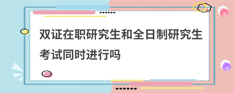 双证在职研究生和全日制研究生考试同时进行吗