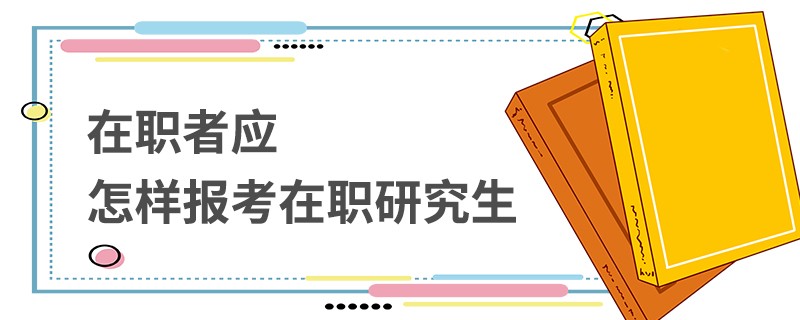 在职者应怎样报考在职研究生