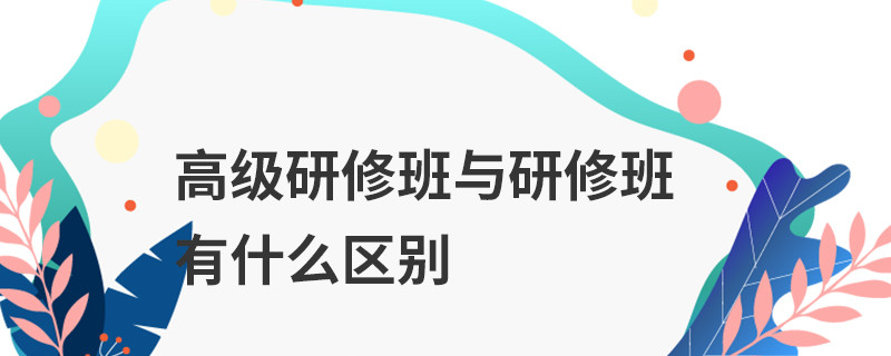 高級研修班與研修班有什么區(qū)別