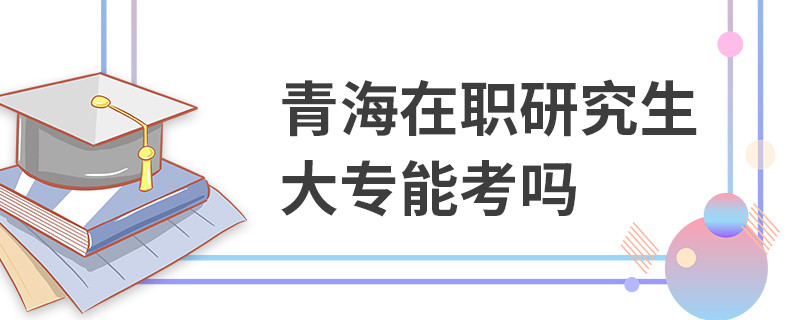 青海在職研究生大專能考嗎