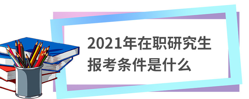 2021年在职研究生报考条件是什么