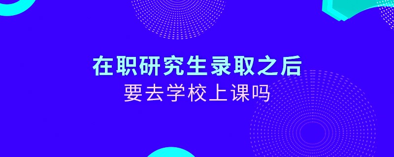 在职研究生录取之后要去学校上课吗