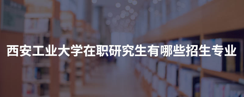 西安工业大学在职研究生有哪些招生专业