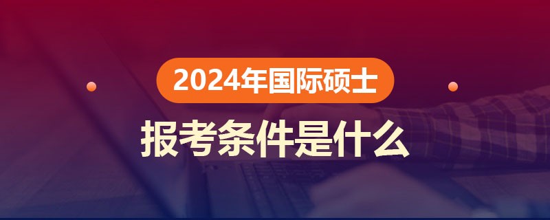 国际硕士2024年的报考条件是什么？