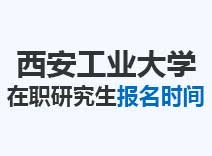 2023年西安工业大学在职研究生报名时间