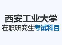 2023年西安工业大学在职研究生考试科目