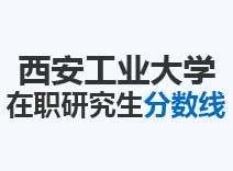 2023年西安工业大学在职研究生分数线