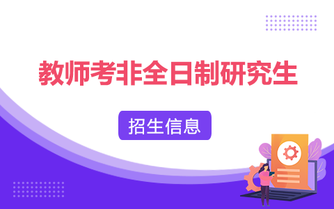 教师考非全日制研究生：报考条件、时间、官网、流程、考试、上课信息汇总