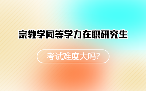 宗教学同等学力在职研究生在职研究生考试难度大吗？