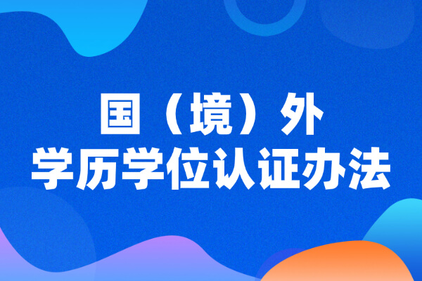 正式施行！教育部留服中心《国（境）外学历学位认证办法》有修改
